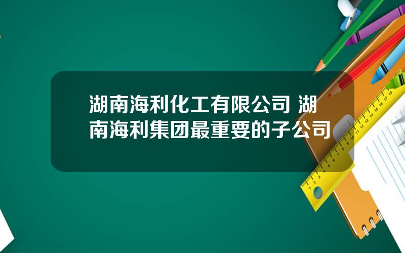 湖南海利化工有限公司 湖南海利集团最重要的子公司